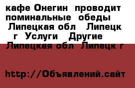 кафе Онегин  проводит  поминальные  обеды   - Липецкая обл., Липецк г. Услуги » Другие   . Липецкая обл.,Липецк г.